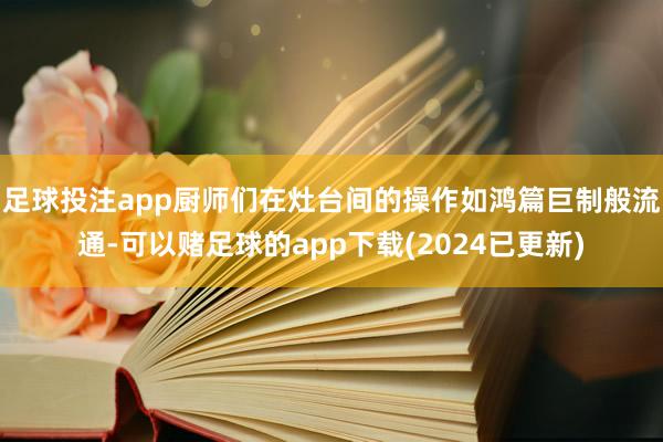 足球投注app厨师们在灶台间的操作如鸿篇巨制般流通-可以赌足球的app下载(2024已更新)