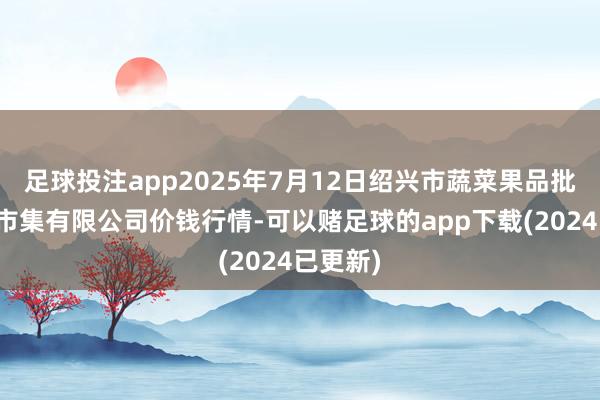 足球投注app2025年7月12日绍兴市蔬菜果品批发交往市集有限公司价钱行情-可以赌足球的app下载(2024已更新)