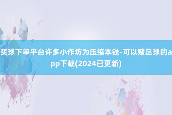 买球下单平台许多小作坊为压缩本钱-可以赌足球的app下载(2024已更新)