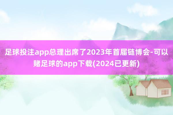 足球投注app　　总理出席了2023年首届链博会-可以赌足球的app下载(2024已更新)