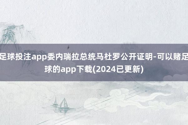足球投注app委内瑞拉总统马杜罗公开证明-可以赌足球的app下载(2024已更新)