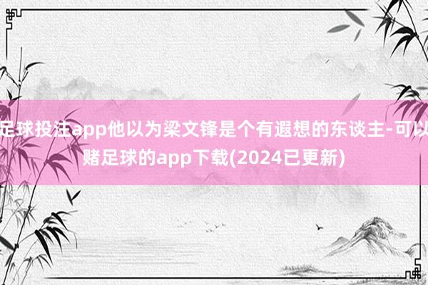 足球投注app他以为梁文锋是个有遐想的东谈主-可以赌足球的app下载(2024已更新)