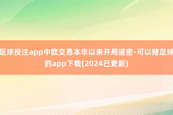 足球投注app中欧交易本年以来开局邃密-可以赌足球的app下载(2024已更新)