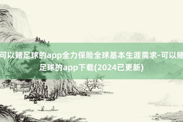 可以赌足球的app全力保险全球基本生涯需求-可以赌足球的app下载(2024已更新)