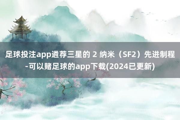 足球投注app遴荐三星的 2 纳米（SF2）先进制程-可以赌足球的app下载(2024已更新)