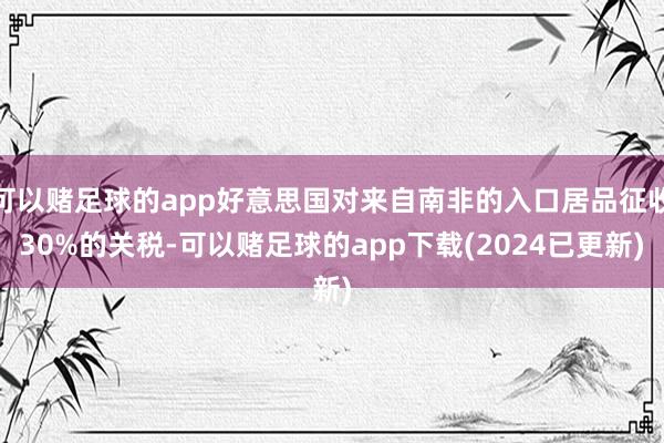 可以赌足球的app好意思国对来自南非的入口居品征收30%的关税-可以赌足球的app下载(2024已更新)