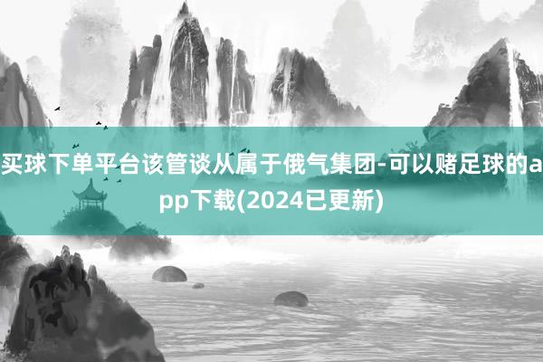 买球下单平台该管谈从属于俄气集团-可以赌足球的app下载(2024已更新)