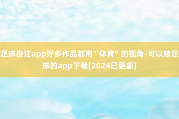 足球投注app好多作品都用“体育”的视角-可以赌足球的app下载(2024已更新)