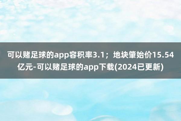 可以赌足球的app容积率3.1；地块肇始价15.54亿元-可以赌足球的app下载(2024已更新)