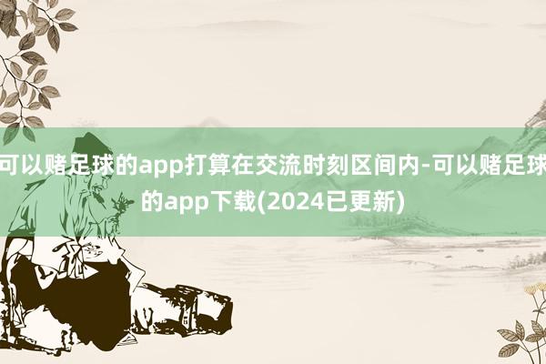 可以赌足球的app打算在交流时刻区间内-可以赌足球的app下载(2024已更新)