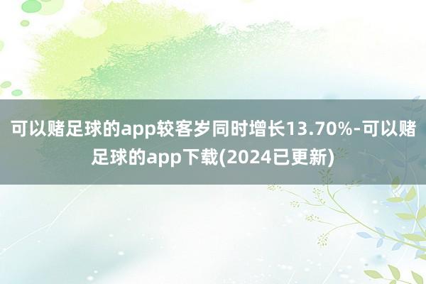 可以赌足球的app较客岁同时增长13.70%-可以赌足球的app下载(2024已更新)