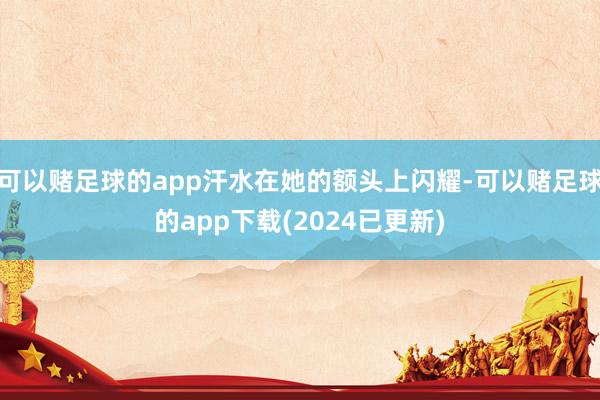 可以赌足球的app汗水在她的额头上闪耀-可以赌足球的app下载(2024已更新)