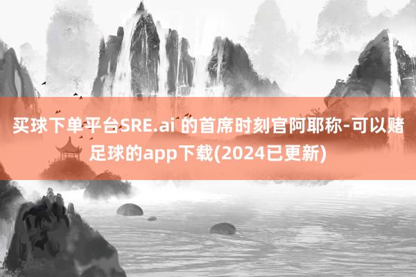 买球下单平台SRE.ai 的首席时刻官阿耶称-可以赌足球的app下载(2024已更新)