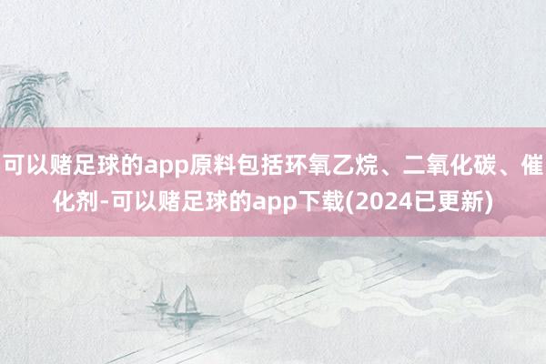 可以赌足球的app原料包括环氧乙烷、二氧化碳、催化剂-可以赌足球的app下载(2024已更新)