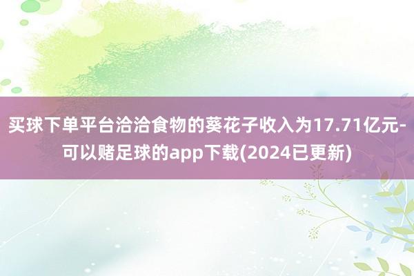 买球下单平台洽洽食物的葵花子收入为17.71亿元-可以赌足球的app下载(2024已更新)